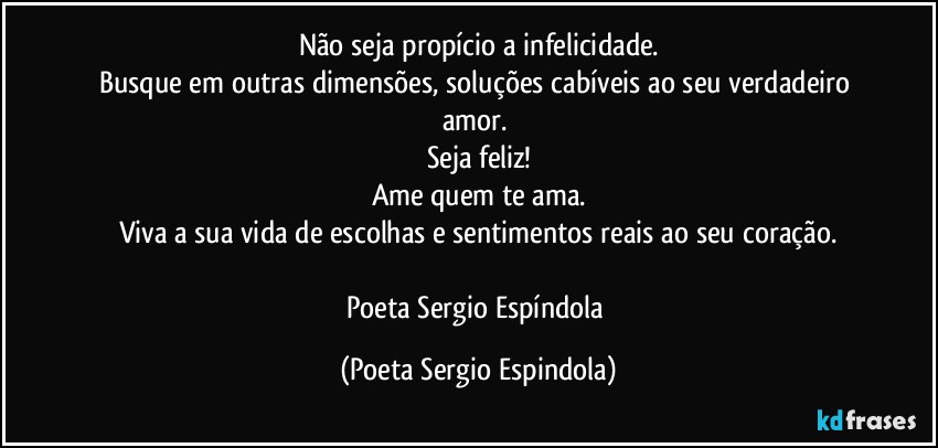 Não seja propício a infelicidade.
Busque em outras dimensões, soluções cabíveis ao seu verdadeiro amor. 
Seja feliz!
Ame quem te ama.
Viva a sua vida de escolhas e sentimentos reais ao seu coração.

Poeta Sergio Espíndola (Poeta Sergio Espindola)
