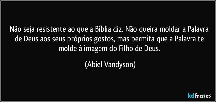 Não seja resistente ao que a Bíblia diz. Não queira moldar a Palavra de Deus aos seus próprios gostos, mas permita que a Palavra te molde à imagem do Filho de Deus. (Abiel Vandyson)