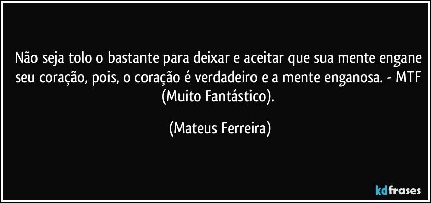 Não seja tolo o bastante para deixar e aceitar que sua mente engane seu coração, pois, o coração é verdadeiro e a mente enganosa. - MTF (Muito Fantástico). (Mateus Ferreira)