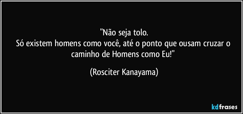 "Não seja tolo.
Só existem homens como você, até o ponto que ousam cruzar o caminho de Homens como Eu!" (Rosciter Kanayama)