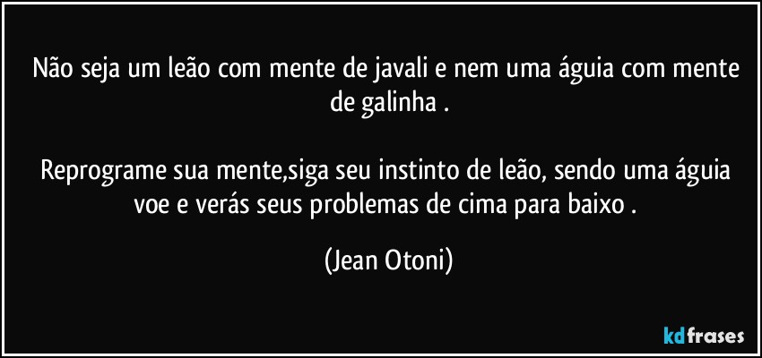 Não seja um leão com mente de javali e nem uma águia com mente de galinha .

Reprograme sua mente,siga seu instinto de leão, sendo uma águia voe e verás seus problemas de cima para baixo . (Jean Otoni)