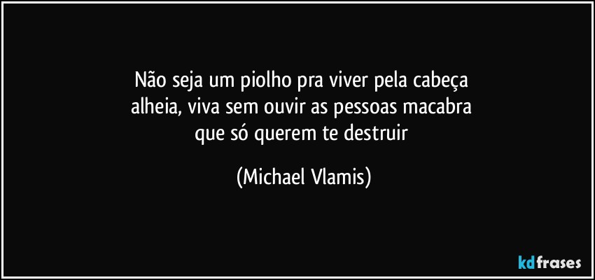 Não seja um piolho pra viver pela cabeça 
alheia, viva sem ouvir as pessoas macabra 
que só querem te destruir (Michael Vlamis)