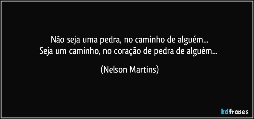 Não seja uma pedra, no caminho de alguém...
Seja um caminho, no coração de pedra de alguém... (Nelson Martins)