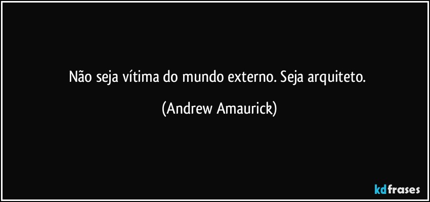 Não seja vítima do mundo externo. Seja arquiteto. (Andrew Amaurick)