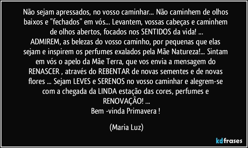 Não sejam apressados, no vosso caminhar... Não caminhem de olhos baixos e "fechados" em vós... Levantem, vossas cabeças e caminhem de olhos abertos, focados nos SENTIDOS da vida! ...
ADMIREM,  as belezas do vosso caminho, por pequenas que elas sejam e inspirem os perfumes exalados pela Mãe Natureza!... Sintam em vós o apelo da Mãe Terra, que vos envia a mensagem do RENASCER , através do REBENTAR de novas sementes e de novas flores ... Sejam LEVES e SERENOS no vosso caminhar e alegrem-se com a chegada da LINDA  estação das cores, perfumes e RENOVAÇÃO! ...
Bem -vinda Primavera ! (Maria Luz)