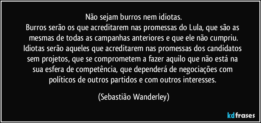 Não sejam burros nem idiotas.
Burros serão os que acreditarem nas promessas do Lula, que são as mesmas de todas as campanhas anteriores e que ele não cumpriu.
Idiotas serão aqueles que acreditarem nas promessas dos candidatos sem projetos, que se comprometem a fazer aquilo que não está na sua esfera de competência, que dependerá de negociações com políticos de outros partidos e com outros interesses. (Sebastião Wanderley)