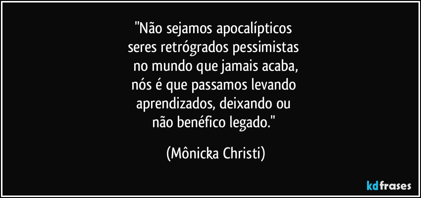 "Não sejamos apocalípticos
seres retrógrados pessimistas
no mundo que jamais acaba,
nós é que passamos levando
aprendizados, deixando ou
não benéfico legado." (Mônicka Christi)