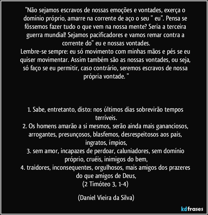 "Não sejamos escravos de nossas emoções e vontades, exerça o domínio próprio, amarre na corrente de aço o seu " eu". Pensa se fôssemos fazer tudo o que vem na nossa mente? Seria a terceira guerra mundial! Sejamos pacificadores e vamos remar contra a corrente do" eu e nossas vontades.
Lembre-se sempre: eu só movimento com minhas mãos e pés se eu quiser movimentar. Assim também são as nossas vontades, ou seja, só faço se eu permitir, caso contrário, seremos escravos de nossa própria vontade. "



1. Sabe, entretanto, disto: nos últimos dias sobrevirão tempos terríveis.
2. Os homens amarão a si mesmos, serão ainda mais gananciosos, arrogantes, presunçosos, blasfemos, desrespeitosos aos pais, ingratos, ímpios,
3. sem amor, incapazes de perdoar, caluniadores, sem domínio próprio, cruéis, inimigos do bem,
4. traidores, inconsequentes, orgulhosos, mais amigos dos prazeres do que amigos de Deus,
(2 Timóteo 3, 1-4) (Daniel Vieira da Silva)