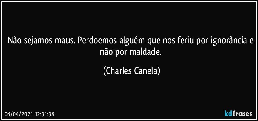 Não sejamos maus. Perdoemos alguém que nos feriu por ignorância e não por maldade. (Charles Canela)