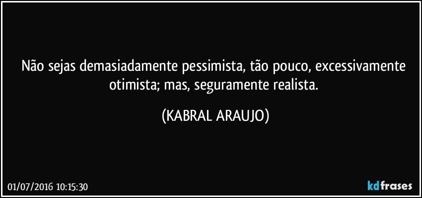 Não sejas demasiadamente pessimista, tão pouco, excessivamente otimista; mas, seguramente realista. (KABRAL ARAUJO)