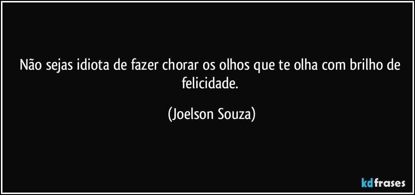 Não sejas idiota de fazer chorar os olhos que te olha com brilho de felicidade. (Joelson Souza)