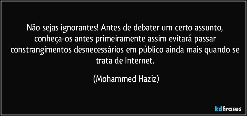 Não sejas ignorantes! Antes de debater um certo assunto, conheça-os antes primeiramente assim evitará passar constrangimentos desnecessários em público ainda mais quando se trata de Internet. (Mohammed Haziz)