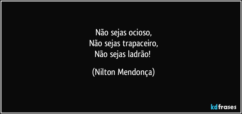 Não sejas ocioso,
Não sejas trapaceiro,
Não sejas ladrão! (Nilton Mendonça)