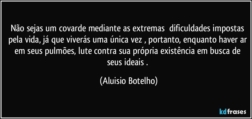 Não sejas um covarde mediante as extremas  dificuldades impostas pela vida, já que viverás uma única vez , portanto, enquanto haver ar em seus pulmões, lute contra sua própria existência em busca de seus ideais . (Aluisio Botelho)