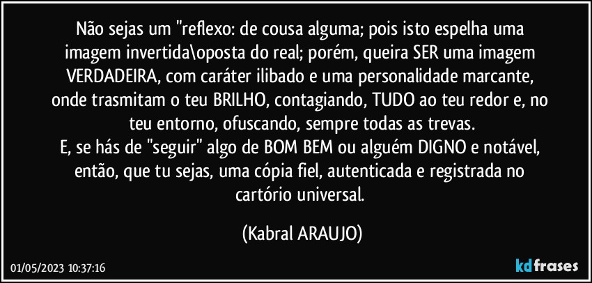 Não sejas um "reflexo: de cousa alguma; pois isto espelha uma imagem invertida\oposta do real; porém, queira SER uma imagem VERDADEIRA, com caráter ilibado e uma personalidade marcante, onde trasmitam o teu BRILHO, contagiando, TUDO ao teu redor e, no teu entorno, ofuscando, sempre todas as trevas.
E, se hás de "seguir" algo de BOM/BEM ou alguém DIGNO e notável, então, que tu sejas, uma cópia fiel, autenticada e registrada no cartório universal. (KABRAL ARAUJO)