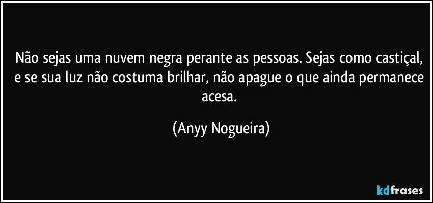 Não sejas uma nuvem negra perante as pessoas. Sejas como castiçal, e se sua luz não costuma  brilhar, não apague o que ainda permanece acesa. (Anyy Nogueira)