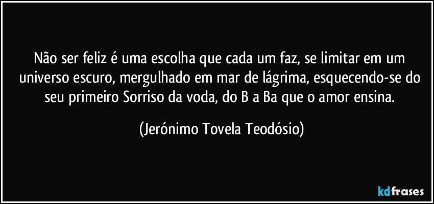 Não ser feliz é uma escolha que cada um faz, se limitar em um universo escuro, mergulhado em mar de lágrima, esquecendo-se do seu primeiro Sorriso da voda, do B a Ba que o amor ensina. (Jerónimo Tovela Teodósio)