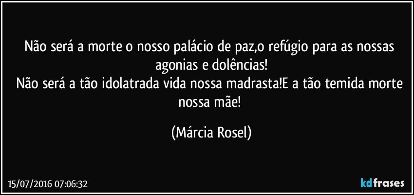 Não será a morte o nosso palácio de paz,o refúgio para as nossas agonias e dolências!
Não será a tão idolatrada vida nossa madrasta!E a tão temida morte nossa mãe! (Márcia Rosel)
