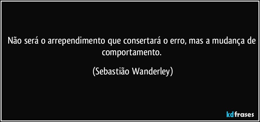 Não será o arrependimento que consertará o erro, mas a mudança de comportamento. (Sebastião Wanderley)