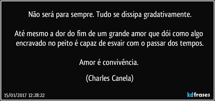 Não será para sempre. Tudo se dissipa gradativamente.

Até mesmo a dor do fim de um grande amor que dói como algo encravado no peito é capaz de esvair com o passar dos tempos.

Amor é convivência. (Charles Canela)