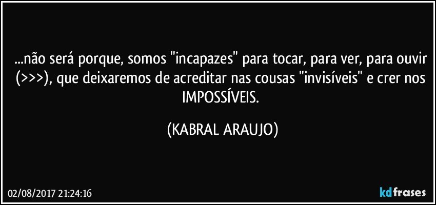 ...não será porque, somos "incapazes" para tocar, para ver, para ouvir (>>>), que deixaremos de acreditar nas cousas "invisíveis" e crer nos IMPOSSÍVEIS. (KABRAL ARAUJO)