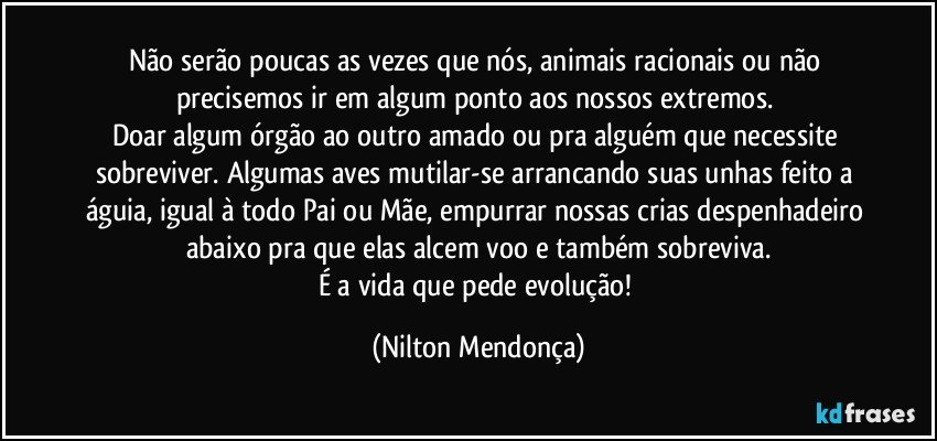 Não serão poucas as vezes que nós, animais racionais ou não precisemos ir em algum ponto aos nossos extremos. 
Doar algum órgão ao outro amado ou pra alguém que necessite sobreviver. Algumas aves mutilar-se arrancando suas unhas feito a águia, igual à todo Pai ou Mãe, empurrar nossas crias despenhadeiro abaixo pra que elas alcem voo e também sobreviva.
É a vida que pede evolução! (Nilton Mendonça)