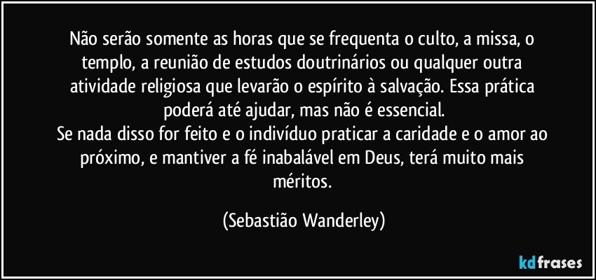 Não serão somente as horas que se frequenta o culto, a missa, o templo, a reunião de estudos doutrinários ou qualquer outra atividade religiosa que levarão o espírito à salvação. Essa prática poderá até ajudar, mas não é essencial.
Se nada disso for feito e o indivíduo praticar a caridade e o amor ao próximo, e mantiver a fé inabalável em Deus, terá muito mais méritos. (Sebastião Wanderley)