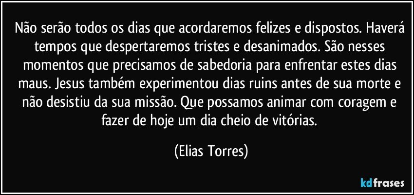 Não serão todos os dias que acordaremos felizes e dispostos. Haverá tempos que despertaremos tristes e desanimados. São nesses momentos que precisamos de sabedoria para enfrentar estes dias maus. Jesus também experimentou dias ruins antes de sua morte e não desistiu da sua missão. Que possamos animar com coragem e fazer de hoje um dia cheio de vitórias. (Elias Torres)