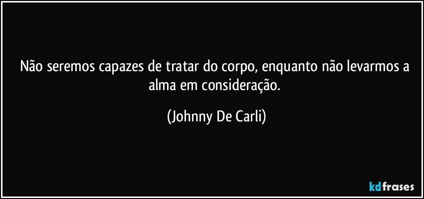 Não seremos capazes de tratar do corpo, enquanto não levarmos a alma em consideração. (Johnny De Carli)