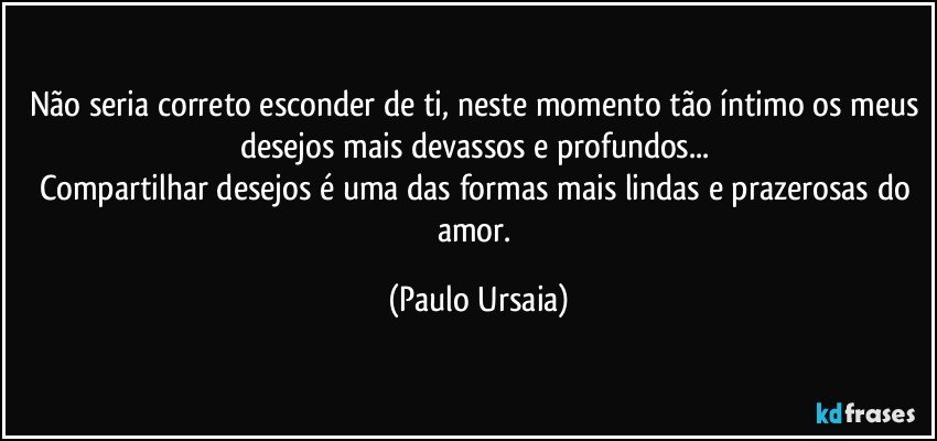 Não seria correto esconder de ti, neste momento tão íntimo os meus desejos mais devassos e profundos... 
Compartilhar desejos é uma das formas mais lindas e prazerosas do amor. (Paulo Ursaia)