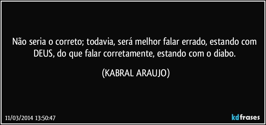 Não seria o correto; todavia, será melhor falar errado, estando com DEUS, do que falar corretamente, estando com o diabo. (KABRAL ARAUJO)