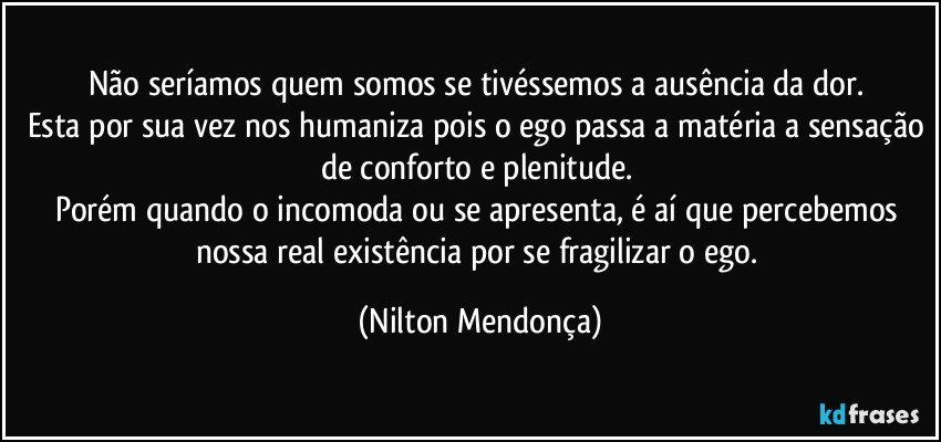 Não seríamos quem somos se tivéssemos a ausência da dor. 
Esta por sua vez nos humaniza pois o ego passa a matéria a sensação de conforto e plenitude. 
Porém quando o incomoda ou se apresenta, é aí que percebemos nossa real existência por se fragilizar o ego. (Nilton Mendonça)