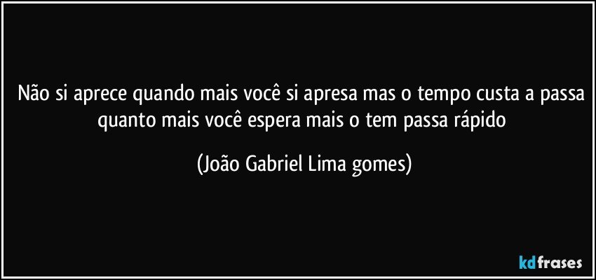 Não si aprece quando mais você si apresa mas o tempo custa a passa quanto mais você espera mais o tem passa rápido (João Gabriel Lima gomes)