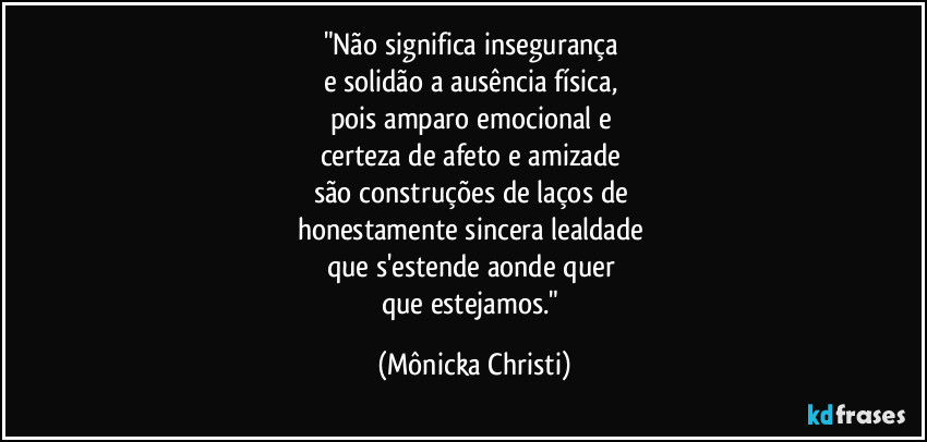 "Não significa insegurança 
e solidão a ausência física,  
pois amparo emocional e 
certeza de afeto e amizade 
são construções de laços de 
honestamente sincera lealdade 
que s'estende aonde quer 
que estejamos." (Mônicka Christi)