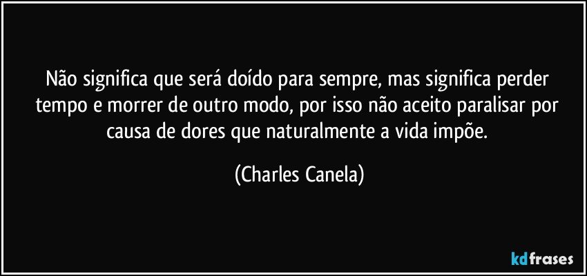 Não significa que será doído para sempre, mas significa perder tempo e morrer de outro modo, por isso não aceito paralisar por causa de dores que naturalmente a vida impõe. (Charles Canela)