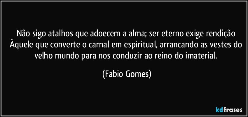 Não sigo atalhos que adoecem a alma; ser eterno exige rendição Àquele que converte o carnal em espiritual, arrancando as vestes do velho mundo para nos conduzir ao reino do imaterial. (Fabio Gomes)
