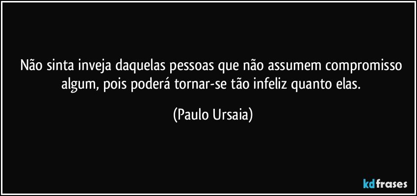 Não sinta inveja daquelas pessoas que não assumem compromisso algum, pois poderá tornar-se tão infeliz quanto elas. (Paulo Ursaia)