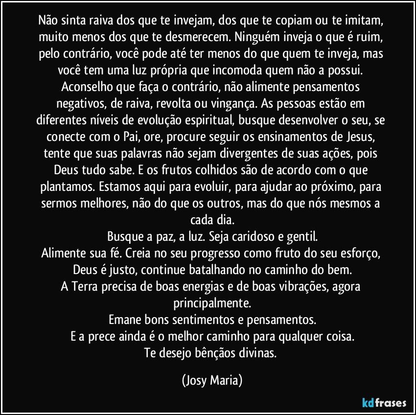 Não sinta raiva dos que te invejam, dos que te copiam ou te imitam, muito menos dos que te desmerecem. Ninguém inveja o que é ruim, pelo contrário, você pode até ter menos do que quem te inveja, mas você tem uma luz própria que incomoda quem não a possui. Aconselho que faça o contrário, não alimente pensamentos negativos, de raiva, revolta ou vingança. As pessoas estão em diferentes níveis de evolução espiritual, busque desenvolver o seu, se conecte com o Pai, ore, procure seguir os ensinamentos de Jesus, tente que suas palavras não sejam divergentes de suas ações, pois Deus tudo sabe. E os frutos colhidos são de acordo com o que plantamos. Estamos aqui para evoluir, para ajudar ao próximo, para sermos melhores, não do que os outros, mas do que nós mesmos a cada dia.
Busque a paz, a luz. Seja caridoso e gentil.
Alimente sua fé. Creia no seu progresso como fruto do seu esforço, Deus é justo, continue batalhando no caminho do bem.
A Terra precisa de boas energias e de boas vibrações, agora principalmente.
Emane bons sentimentos e pensamentos.
E a prece ainda é o melhor caminho para qualquer coisa.
Te desejo bênçãos divinas. (Josy Maria)