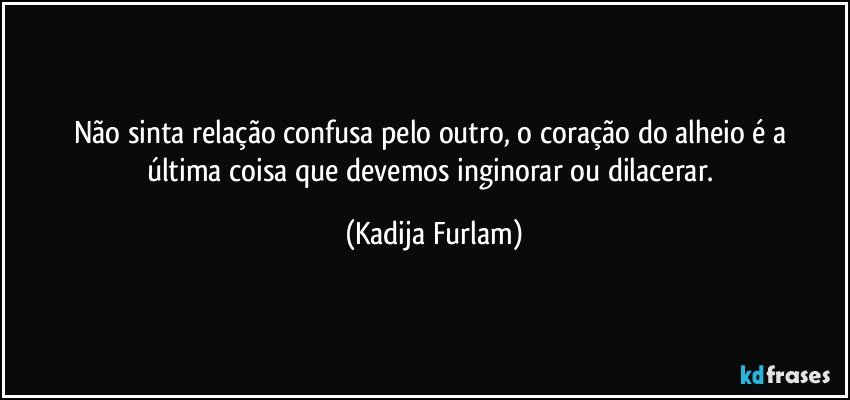 Não   sinta  relação  confusa  pelo outro, o coração   do alheio  é  a última  coisa que devemos inginorar  ou dilacerar. (Kadija Furlam)