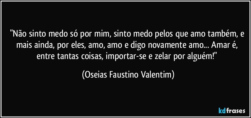 "Não sinto medo só por mim, sinto medo pelos que amo também, e mais ainda, por eles, amo, amo e digo novamente amo... Amar é, entre tantas coisas, importar-se e zelar por alguém!" (Oseias Faustino Valentim)