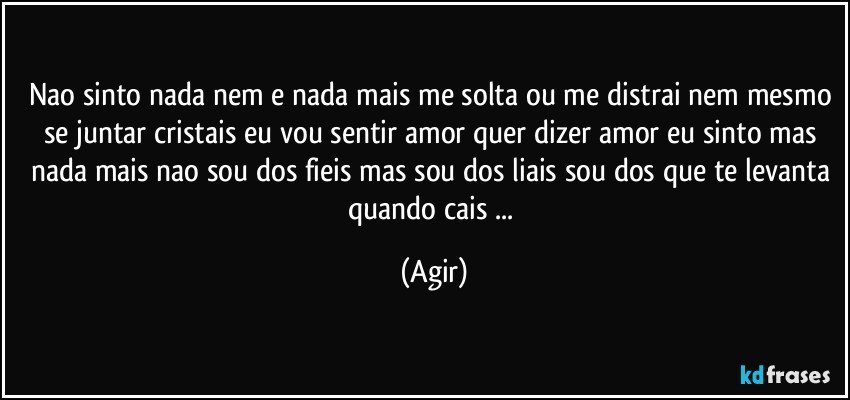 nao sinto nada nem e nada mais me solta ou me distrai nem mesmo se juntar cristais eu vou sentir amor quer dizer amor eu sinto mas nada mais nao sou dos fieis mas sou dos liais sou dos que te levanta quando cais ... (Agir)