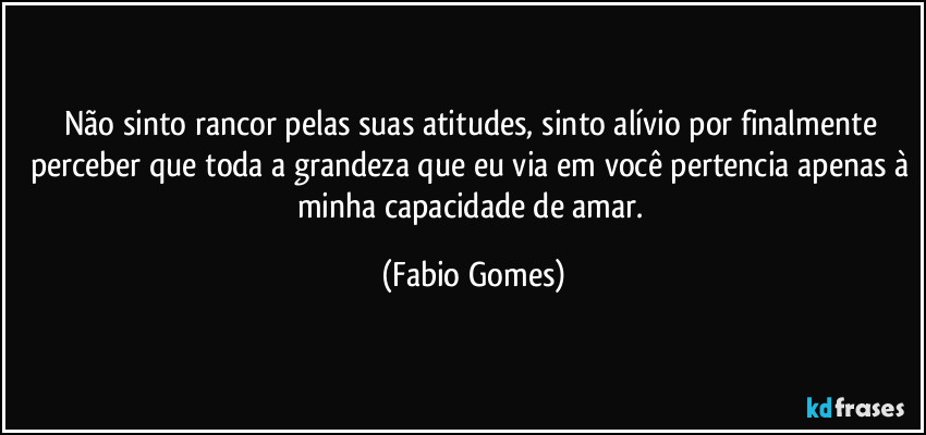 Não sinto rancor pelas suas atitudes, sinto alívio por finalmente perceber que toda a grandeza que eu via em você pertencia apenas à minha capacidade de amar. (Fabio Gomes)