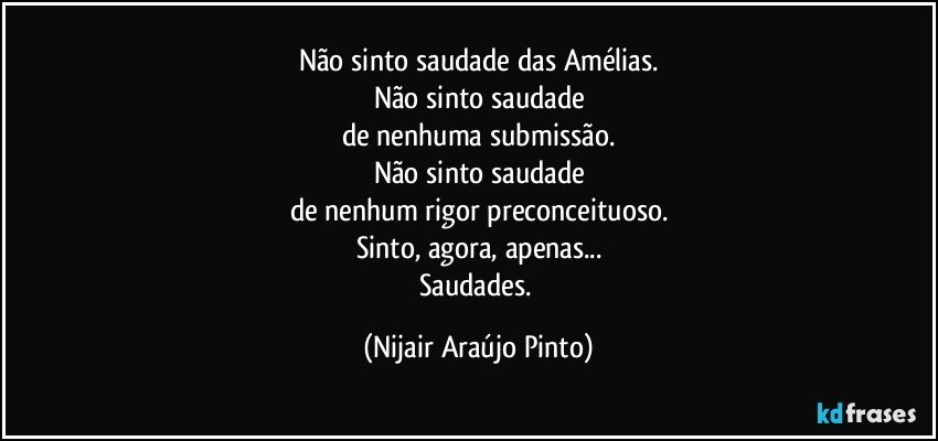 Não sinto saudade das Amélias.
Não sinto saudade
de nenhuma submissão.
Não sinto saudade
de nenhum rigor preconceituoso.
Sinto, agora, apenas...
Saudades. (Nijair Araújo Pinto)