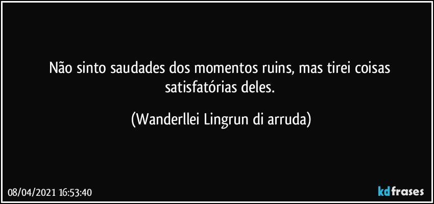 Não sinto saudades dos momentos ruins, mas tirei coisas satisfatórias deles. (Wanderllei Lingrun di arruda)