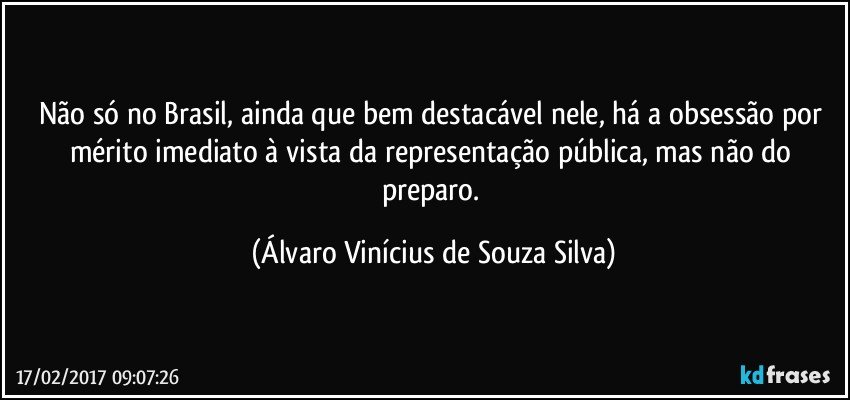 Não só no Brasil, ainda que bem destacável nele, há a obsessão por mérito imediato à vista da representação pública, mas não do preparo. (Álvaro Vinícius de Souza Silva)