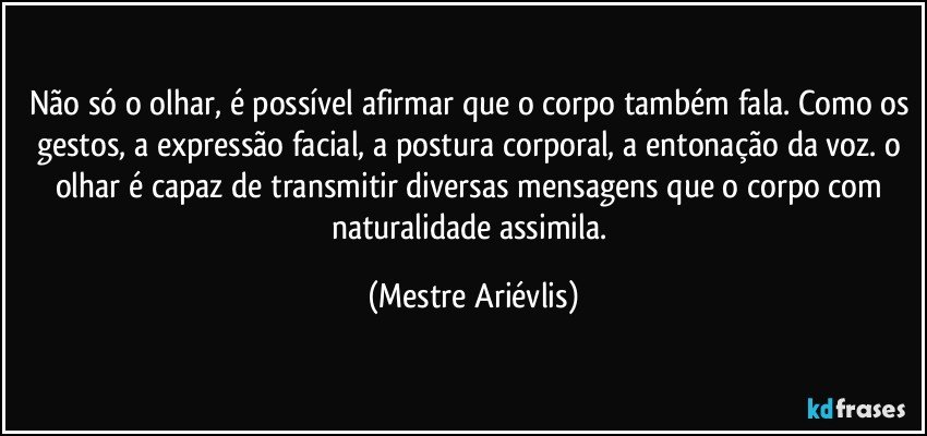 Não só o olhar, é possível afirmar que o corpo também fala. Como os gestos, a expressão facial, a postura corporal, a entonação da voz. o olhar é capaz de transmitir diversas mensagens que o corpo com naturalidade assimila. (Mestre Ariévlis)