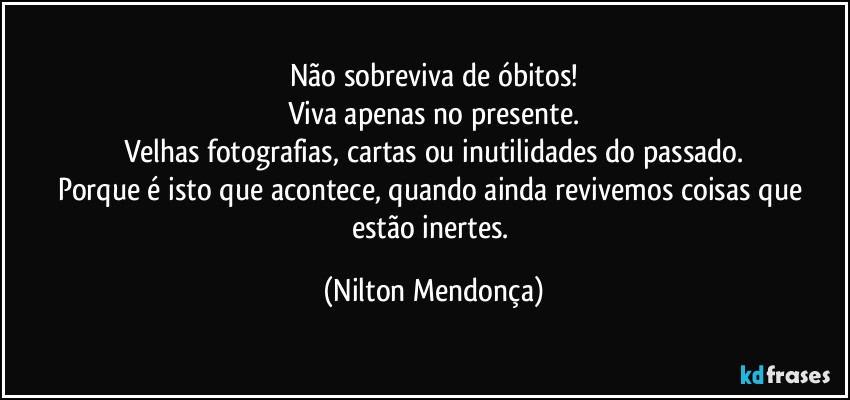 Não sobreviva de óbitos!
Viva apenas no presente.
Velhas fotografias, cartas ou inutilidades do passado.
Porque é isto que acontece, quando ainda revivemos coisas que estão inertes. (Nilton Mendonça)