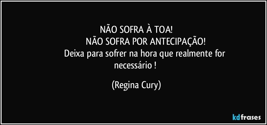 NÃO SOFRA À TOA!
                               NÃO SOFRA POR ANTECIPAÇÃO!
                               Deixa para sofrer na hora que realmente for necessário ! (Regina Cury)