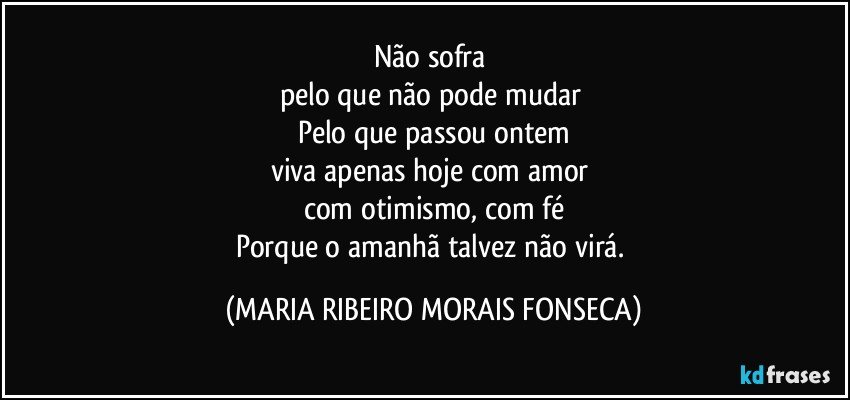 Não sofra 
pelo que não pode mudar 
Pelo que passou ontem
viva apenas hoje com amor 
com otimismo, com fé
Porque o amanhã talvez não virá. (MARIA RIBEIRO MORAIS FONSECA)