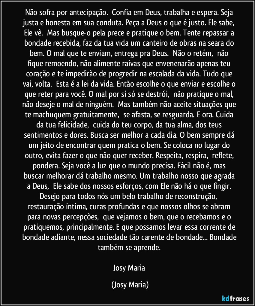 Não sofra por antecipação.  Confia em Deus, trabalha e espera. Seja justa e honesta em sua conduta. Peça a Deus o que é justo. Ele sabe, Ele vê.  Mas busque-o pela prece e pratique o bem. Tente repassar a bondade recebida, faz da tua vida um canteiro de obras na seara do bem. O mal que te enviam, entrega pra Deus.  Não o retém,  não fique remoendo, não alimente raivas que envenenarão apenas teu coração e te impedirão de progredir na escalada da vida. Tudo que vai, volta.  Esta é a lei da vida. Então escolhe o que enviar e escolhe o que reter para você. O mal por si só se destrói,  não pratique o mal, não deseje o mal de ninguém.  Mas também não aceite situações que te machuquem gratuitamente,  se afasta, se resguarda. E ora. Cuida da tua felicidade,  cuida do teu corpo, da tua alma, dos teus sentimentos e dores. Busca ser melhor a cada dia. O bem sempre dá um jeito de encontrar quem pratica o bem. Se coloca no lugar do outro, evita fazer o que não quer receber. Respeita, respira,  reflete, pondera. Seja você a luz que o mundo precisa. Fácil não é, mas buscar melhorar dá trabalho mesmo. Um trabalho nosso que agrada a Deus,  Ele sabe dos nossos esforços, com Ele não há o que fingir. Desejo para todos nós um belo trabalho de reconstrução,  restauração íntima, curas profundas e que nossos olhos se abram para novas percepções,  que vejamos o bem, que o recebamos e o pratiquemos, principalmente. E que possamos levar essa corrente de bondade adiante, nessa sociedade tão carente de bondade... Bondade também se aprende. 

Josy Maria (Josy Maria)